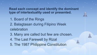 Read each concept and identify the dominant
type of intertextuality used or presented.
1. Board of the Rings
2. Balagtasan during Filipino Week
celebration
3. Many are called but few are chosen.
4. The Last Farewell by Rizal
5. The 1987 Philippine Constitution
 