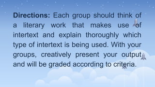 Directions: Each group should think of
a literary work that makes use of
intertext and explain thoroughly which
type of intertext is being used. With your
groups, creatively present your output
and will be graded according to criteria.
 