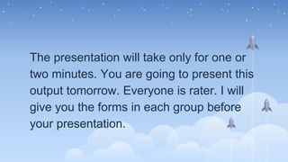 The presentation will take only for one or
two minutes. You are going to present this
output tomorrow. Everyone is rater. I will
give you the forms in each group before
your presentation.
 