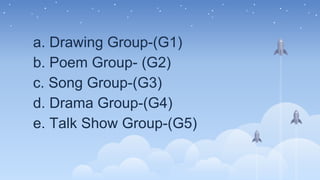 a. Drawing Group-(G1)
b. Poem Group- (G2)
c. Song Group-(G3)
d. Drama Group-(G4)
e. Talk Show Group-(G5)
 