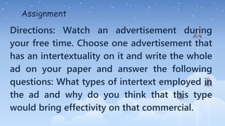 Assignment
Directions: Watch an advertisement during
your free time. Choose one advertisement that
has an intertextuality on it and write the whole
ad on your paper and answer the following
questions: What types of intertext employed in
the ad and why do you think that this type
would bring effectivity on that commercial.
 