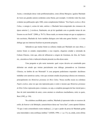 10
Assim, a introdução dessa visão problematizadora, como afirma Merquior, igualou Machado
de Assis aos grandes autores ocidentais como Sterne, por exemplo. A referida visão fica mais
evidente nas publicações após 1880, como complementa Gledson: “Em Papéis avulsos e Brás
Cubas, a energia é, acima de tudo, satírica: o Machado bem-comportado dos romances da
época anterior [...] revela-se, finalmente, em pé de igualdade com os grandes temas de um
Erasmo ou um Swift.” (2006, p. 70-71). Desse modo, ao mesmo tempo em que se equiparou a
tais escritores, Machado de Assis também dialogou com toda uma gama literária – e é esse
diálogo que nos interessa focalizar na presente pesquisa.
Sabendo-se que muitas foram as culturas citadas por Machado em suas obras, e
muitos foram os estudos empreendidos a esse respeito, elegemos estudar a retomada da
Cultura Clássica, visto que, além de influenciar a origem da Literatura, da Arte, do Teatro
etc., encontra-se forte e indiscutivelmente presente na obra desse autor.
Uma pergunta se põe neste momento: qual corpus deveria ser constituído para
delimitar um estudo que retome parcialmente esse diálogo, pensando-se na Literatura
Clássica, no âmbito de um Mestrado? A essa pergunta poderíamos responder: decidimos
trabalhar com narrativas curtas, visto que existiam estudos da presença clássica em romances,
principalmente em Memórias póstumas de Brás Cubas. Nossa escolha recaiu na coletânea
Papéis avulsos, uma vez que esta representa para o conto o mesmo que Memórias póstumas
de Brás Cubas representa para o romance, ou seja, a completa passagem da fase inicial para a
fase de total maturidade do autor, como atestam os estudiosos machadianos, entre os quais,
Bosi (1982, p. 134).
Na coletânea escolhida para a análise, Machado já apresenta todos os recursos de
estilo, de humour e de fabulação, característicos dessa sua “nova fase”, como aponta Gledson:
“O que é mais extraordinário nesta mudança [...] é que o poder da prosa de Machado ganha
uma intensidade e uma confiança inéditas.” (ASSIS, 1998, v. 1, p. 31), ou, ainda, como afirma
 
