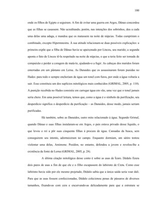 100
onde os filhos de Egipto o seguiram. A fim de evitar uma guerra em Argos, Dânao concordou
que as filhas se casassem. Não acreditando, porém, nas intenções dos sobrinhos, deu a cada
uma delas uma adaga, e mandou que os matassem na noite de núpcias. Todas cumpriram o
combinado, excepto Hipermnestra. À sua atitude relacionam-se duas possíveis explicações: a
primeira expõe que a filha de Dânao havia se apaixonado por Linceu, seu marido; a segunda
aponta o fato de Linceu tê-la respeitado na noite de núpcias, o que a teria feito ser tomada de
compaixão e perder a coragem de matá-lo, ajudando-o a fugir. As cabeças dos maridos foram
enterradas em um pântano em Lerna. As Danaides que os assassinaram foram punidas no
Hades: para todo o sempre encheriam de água um tonel com furos, por onde a água voltaria a
sair. Esse constituiu um dos suplícios mitológicos mais conhecidos (GRIMAL, 2005, p. 110).
A punição recebida no Hades consistiu em carregar água em vão, uma vez que o tonel jamais
seria cheio. Em uma possível leitura, temos que, como a água é o símbolo da purificação, seu
desperdício significa o desperdício da purificação – as Danaides, desse modo, jamais seriam
purificadas.
Há também, sobre as Danaides, outro mito relacionado à água. Segundo Grimal,
quando Dânao e suas filhas instalaram-se em Argos, o país estava privado desse líquido, o
que levou o rei a pôr suas cinquenta filhas à procura de água. Cansadas da busca, sem
conseguirem seu intento, adormeceram no campo. Enquanto dormiam, um sátiro tentou
violentar uma delas, Amimone. Posídon, no entanto, defendeu a jovem e revelou-lhe a
existência da fonte de Lerna (GRIMAL, 2005, p. 24).
A última citação mitológica desse conto é sobre as asas de Ícaro. Dédalo fizera
dois pares de asas a fim de que ele e o filho escapassem do labirinto de Creta. Como esse
labirinto havia sido por ele mesmo projetado, Dédalo sabia que a única saída seria voar dali.
Para que as asas fossem confeccionadas, Dédalo colecionou penas de pássaros de diversos
tamanhos, fixando-as com cera e encurvando-as delicadamente para que a estrutura se
 
