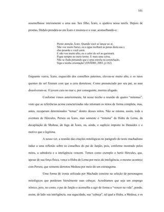 101
assemelhasse inteiramente a uma asa. Seu filho, Ícaro, o ajudava nessa tarefa. Depois de
prontas, Dédalo prendeu-as em Ícaro e ensinou-o a voar, aconselhando-o:
Preste atenção, Ícaro. Quando você se lançar ao ar,
Não voe muito baixo, ou a água molhará as penas desta asa e
elas pesarão e você cairá.
E não voe muito alto, ou o calor do sol as queimará.
Fique sempre no meio termo. E mais uma coisa,
Não se iluda pensando que é uma estrela ou constelação,
Siga a minha orientação! (OVÍDIO, 2003, p.162)
Enquanto voava, Ícaro, esquecido dos conselhos paternos, elevou-se muito alto, e os raios
quentes do sol fizeram com que a cera derretesse. Como prenunciado por seu pai, as asas
dissolveram-se. O jovem caiu no mar e, por conseguinte, morreu afogado.
Conforme vimos anteriormente, há nesse trecho a reunião de quatro “mitemas”,
visto que as referências acima caracterizadas não retomam os mitos de forma completa, mas,
antes, recuperam determinados “temas” dentro desses mitos. Não se retoma, assim, toda a
aventura de Hércules, Perseu ou Ícaro, mas somente o “mitema” da Hidra de Lerna, da
decapitação de Medusa, da fuga de Ícaro, ou, ainda, o suplício imposto às Danaides e o
motivo que o legitima.
A nosso ver, a reunião das citações mitológicas no parágrafo do texto machadiano
induz a uma reflexão sobre os conselhos do pai de Janjão, pois, conforme mostrado pelos
mitos, a sabedoria e a inteligência vencem. Temos como exemplo o herói Hércules, que,
apesar de sua força física, vence a Hidra de Lerna por meio da inteligência; o mesmo acontece
com Perseu, que somente derrotou Medusa por meio do um estratagema.
Uma forma de ironia utilizada por Machado consiste na seleção de personagens
mitológicos que perderam literalmente suas cabeças. Acreditamos que seja um emprego
irônico, pois, no conto, o pai de Janjão o aconselha a agir de forma a “vencer na vida”, pondo,
assim, de lado sua inteligência, sua sagacidade, sua “cabeça”, tal qual a Hidra, a Medusa, e os
 