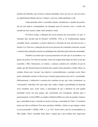 102
maridos das Danaides, que tiveram as cabeças decepadas. Ícaro, por sua vez, não teve juízo,
ou, popularmente falando, não teve “cabeça” e, por isso, acabou perdendo a vida.
Ainda pensando sobre o aconselhar paterno, introduzimos a questão da paideia,
não há uma palavra correspondente em português para tal conceito, seria a reunião dos
sentidos de criar, instruir, cuidar, nutrir, produzir e tratar.
Na Grécia Antiga, a educação dos jovens primava por essa paideia, ou seja, “a
formação dum elevado tipo de Homem” (JAEGER, 1936, p. 6). Fundamentada naquela
sociedade artista e pensadora, a paideia objetivava a formação da mais alta obra de arte: o
homem vivo. Para isso, a educação deveria ser um processo de construção consciente, na qual
a essência dessa educação consistia na modelagem dos indivíduos pela norma da comunidade.
Também era comum que os jovens possuíssem um tutor que os aconselhava e os
guiava na paideia. No conto em questão, vemos um resgate dessa figura do tutor no pai que
aconselha o filho. Destacamos, no entanto, a natureza contrária dos conselhos do pai de
Janjão, que não buscam formar um homem ético, quanto menos pensante e criador. Busca, na
verdade, formar uma “carcaça” cujo objetivo é, primordialmente, o prestígio social. Outro
ponto contrastante consiste no fato de que o homem grego primava por servir a comunidade.
Diferentemente, é indiscutível a natureza dos conselhos do pai, que visam, estritamente, ao
“crescimento” individual. Por outro lado, não é dada a Janjão a possibilidade de desacatar
esses conselhos, pois, como vimos, a personagem do pai é detentora de uma grande
autoridade (como um tutor grego), não consentindo, por conseguinte, abertura para o
questionamento. Corrêa (2008), ao estudar a influência bíblica no conto em questão, esclarece
que a autoridade do pai é colocada no mesmo nível que a autoridade de “Deus”. O estudioso
notou esse fato na referência “leva anos, paciência, trabalho, e felizes os que chegam a entrar
na terra prometida!” (ASSIS, 1998, v. 1, p. 335). Assim como o pai faz recomendações ao
filho Janjão, “Deus” aconselha Josué sobre o regime que o povo hebreu deve seguir para
 