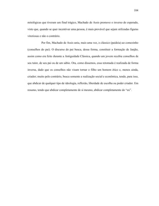 104
mitológicas que tiveram um final trágico, Machado de Assis promove o inverso do esperado,
visto que, quando se quer incentivar uma pessoa, é mais provável que sejam utilizadas figuras
vitoriosas e não o contrário.
Por fim, Machado de Assis uniu, mais uma vez, o clássico (paideia) ao comezinho
(conselhos do pai). O discurso do pai busca, dessa forma, constituir a formação de Janjão,
assim como era feito durante a Antiguidade Clássica, quando um jovem recebia conselhos de
seu tutor, de seu pai ou de um sábio. Ora, como dissemos, essa retomada é realizada de forma
inversa, dado que os conselhos não visam tornar o filho um homem ético e, menos ainda,
criador; muito pelo contrário, busca somente a realização social e econômica, tendo, para isso,
que abdicar de qualquer tipo de ideologia, reflexão, liberdade de escolha ou poder criador. Em
resumo, tendo que abdicar completamente de si mesmo, abdicar completamente do “eu”.
 