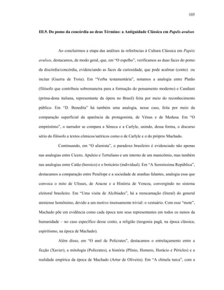 105
III.9. Do pomo da concórdia ao deus Término: a Antiguidade Clássica em Papéis avulsos
Ao concluirmos a etapa das análises às referências à Cultura Clássica em Papéis
avulsos, destacamos, de modo geral, que, em “O espelho”, verificamos as duas faces do pomo
da discórdia/concórdia, evidenciando as faces da curiosidade, que pode acalmar (conto) ou
incitar (Guerra de Troia). Em “Verba testamentária”, notamos a analogia entre Platão
(filósofo que contribuiu sobremaneira para a formação do pensamento moderno) e Candiani
(prima-dona italiana, representante da ópera no Brasil) feita por meio do reconhecimento
público. Em “D. Benedita” há também uma analogia, nesse caso, feita por meio da
comparação superficial da aparência da protagonista, de Vênus e de Medusa. Em “O
empréstimo”, o narrador se compara a Sêneca e a Carlyle, unindo, dessa forma, o discurso
sério do filósofo a textos cômicos/satíricos como o de Carlyle e o do próprio Machado.
Continuando, em “O alienista”, o paradoxo brasileiro é evidenciado não apenas
nas analogias entre Cícero, Apuleio e Tertuliano e um interno de um manicômio, mas também
nas analogias entre Catão (heroico) e o boticário (individual). Em “A Sereníssima República”,
destacamos a comparação entre Penélope e a sociedade de aranhas falantes, analogia essa que
convoca o mito de Ulisses, de Aracne e a História de Veneza, convergindo no sistema
eleitoral brasileiro. Em “Uma visita de Alcibíades”, há a reencarnação (literal) do general
ateniense homônimo, devido a um motivo imensamente trivial: o vestuário. Com esse “mote”,
Machado põe em evidência como cada época tem seus representantes em todos os ramos da
humanidade – no caso específico desse conto, a religião (teogonia pagã, na época clássica;
espiritismo, na época de Machado).
Além disso, em “O anel de Polícrates”, destacamos o entrelaçamento entre a
ficção (Xavier), a mitologia (Polícrates), a história (Plínio, Homero, Horácio e Péricles) e a
realidade empírica da época de Machado (Artur de Oliveira). Em “A chinela turca”, com a
 