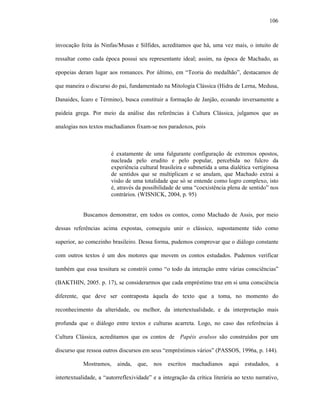 106
invocação feita às Ninfas/Musas e Sílfides, acreditamos que há, uma vez mais, o intuito de
ressaltar como cada época possui seu representante ideal; assim, na época de Machado, as
epopeias deram lugar aos romances. Por último, em “Teoria do medalhão”, destacamos de
que maneira o discurso do pai, fundamentado na Mitologia Clássica (Hidra de Lerna, Medusa,
Danaides, Ícaro e Término), busca constituir a formação de Janjão, ecoando inversamente a
paideia grega. Por meio da análise das referências à Cultura Clássica, julgamos que as
analogias nos textos machadianos fixam-se nos paradoxos, pois
é exatamente de uma fulgurante configuração de extremos opostos,
nucleada pelo erudito e pelo popular, percebida no fulcro da
experiência cultural brasileira e submetida a uma dialética vertiginosa
de sentidos que se multiplicam e se anulam, que Machado extrai a
visão de uma totalidade que só se entende como logro complexo, isto
é, através da possibilidade de uma “coexistência plena de sentido” nos
contrários. (WISNICK, 2004, p. 95)
Buscamos demonstrar, em todos os contos, como Machado de Assis, por meio
dessas referências acima expostas, conseguiu unir o clássico, supostamente tido como
superior, ao comezinho brasileiro. Dessa forma, pudemos comprovar que o diálogo constante
com outros textos é um dos motores que movem os contos estudados. Pudemos verificar
também que essa tessitura se constrói como “o todo da interação entre várias consciências”
(BAKTHIN, 2005. p. 17), se considerarmos que cada empréstimo traz em si uma consciência
diferente, que deve ser contraposta àquela do texto que a toma, no momento do
reconhecimento da alteridade, ou melhor, da intertextualidade, e da interpretação mais
profunda que o diálogo entre textos e culturas acarreta. Logo, no caso das referências à
Cultura Clássica, acreditamos que os contos de Papéis avulsos são construídos por um
discurso que ressoa outros discursos em seus “empréstimos vários” (PASSOS, 1996a, p. 144).
Mostramos, ainda, que, nos escritos machadianos aqui estudados, a
intertextualidade, a “autorreflexividade” e a integração da crítica literária ao texto narrativo,
 