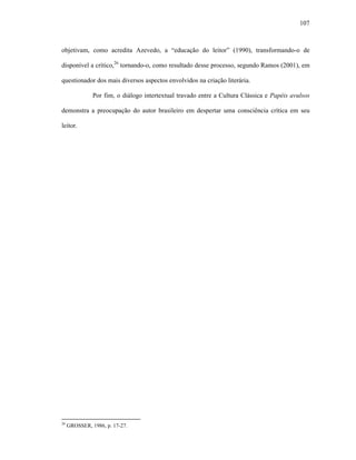 107
objetivam, como acredita Azevedo, a “educação do leitor” (1990), transformando-o de
disponível a crítico,26
tornando-o, como resultado desse processo, segundo Ramos (2001), em
questionador dos mais diversos aspectos envolvidos na criação literária.
Por fim, o diálogo intertextual travado entre a Cultura Clássica e Papéis avulsos
demonstra a preocupação do autor brasileiro em despertar uma consciência crítica em seu
leitor.
26
GROSSER, 1986, p. 17-27.
 