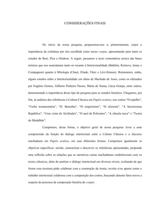 CONSIDERAÇÕES FINAIS
No início da nossa pesquisa, propusemos-nos a, primeiramente, expor a
importância da coletânea por nós escolhida como nosso corpus, apresentando para tanto os
estudos de Bosi, Piza e Gledson. A seguir, passamos a tecer comentários acerca das bases
teóricas que nos sustentaram tanto no tocante à Intertextualidade (Bakhtin, Kristeva, Jenny e
Compagnon) quanto à Mitologia (Chauí, Eliade, Fiker e Lévi-Strauss). Retomamos, então,
alguns estudos sobre a Intertextualidade em obras de Machado de Assis, como os efetuados
por Eugênio Gomes, Gilberto Pinheiro Passos, Marta de Senna, Lúcia Granja, entre outros,
demonstrando a importância desse tipo de pesquisa para os estudos literários. Chegamos, por
fim, às análises das referências à Cultura Clássica em Papéis avulsos, nos contos “O espelho”,
“Verba testamentária”, “D. Benedita”, “O empréstimo”, “O alienista”, “A Sereníssima
República”, “Uma visita de Alcibíades”, “O anel de Polícrates”, “A chinela turca” e “Teoria
do Medalhão”.
Cumprimos, dessa forma, o objetivo geral de nossa pesquisa: levar a uma
compreensão da função do diálogo intertextual entre a Cultura Clássica e o discurso
machadiano em Papéis avulsos, em suas diferentes formas. Cumprimos igualmente os
objetivos específicos: arrolar, caracterizar e descrever as referências apresentadas, propondo
uma reflexão sobre as relações que as narrativas curtas machadianas estabeleceram com os
textos clássicos, além de analisar o diálogo intertextual em diversos níveis, avaliando de que
forma essa tessitura pôde colaborar com a construção da ironia; revelar e/ou apurar como o
trabalho intertextual colaborou com a composição dos contos, buscando denotar fatos novos a
respeito do processo de composição literária do corpus.
 