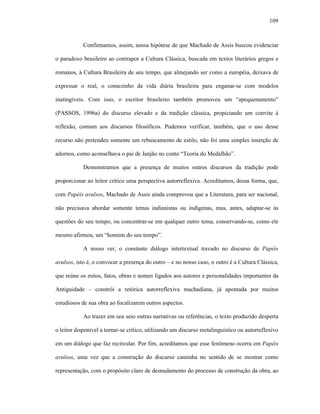109
Confirmamos, assim, nossa hipótese de que Machado de Assis buscou evidenciar
o paradoxo brasileiro ao contrapor a Cultura Clássica, buscada em textos literários gregos e
romanos, à Cultura Brasileira de seu tempo, que almejando ser como a européia, deixava de
expressar o real, o comezinho da vida diária brasileira para enganar-se com modelos
inatingíveis. Com isso, o escritor brasileiro também promoveu um “apequenamento”
(PASSOS, 1996a) do discurso elevado e da tradição clássica, propiciando um convite à
reflexão, comum aos discursos filosóficos. Pudemos verificar, também, que o uso desse
recurso não pretendeu somente um rebuscamento de estilo, não foi uma simples inserção de
adornos, como aconselhava o pai de Janjão no conto “Teoria do Medalhão”.
Demonstramos que a presença de muitos outros discursos da tradição pode
proporcionar ao leitor crítico uma perspectiva autorreflexiva. Acreditamos, dessa forma, que,
com Papéis avulsos, Machado de Assis ainda comprovou que a Literatura, para ser nacional,
não precisava abordar somente temas indianistas ou indígenas, mas, antes, adaptar-se às
questões do seu tempo, ou concentrar-se em qualquer outro tema, conservando-se, como ele
mesmo afirmou, um “homem do seu tempo”.
A nosso ver, o constante diálogo intertextual travado no discurso de Papéis
avulsos, isto é, o convocar a presença do outro – e no nosso caso, o outro é a Cultura Clássica,
que reúne os mitos, fatos, obras e nomes ligados aos autores e personalidades importantes da
Antiguidade – constrói a retórica autorreflexiva machadiana, já apontada por muitos
estudiosos de sua obra ao focalizarem outros aspectos.
Ao trazer em seu seio outras narrativas ou referências, o texto produzido desperta
o leitor disponível a tornar-se crítico, utilizando um discurso metalinguístico ou autorreflexivo
em um diálogo que faz recircular. Por fim, acreditamos que esse fenômeno ocorra em Papéis
avulsos, uma vez que a construção do discurso caminha no sentido de se mostrar como
representação, com o propósito claro de desnudamento do processo de construção da obra, ao
 