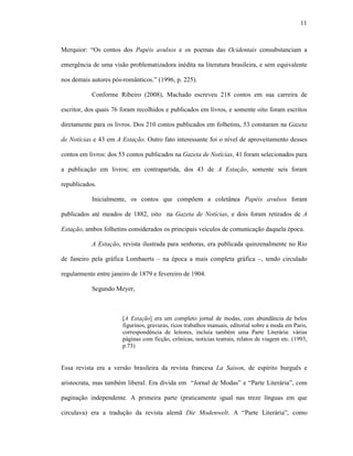11
Merquior: “Os contos dos Papéis avulsos e os poemas das Ocidentais consubstanciam a
emergência de uma visão problematizadora inédita na literatura brasileira, e sem equivalente
nos demais autores pós-românticos.” (1996, p. 225).
Conforme Ribeiro (2008), Machado escreveu 218 contos em sua carreira de
escritor, dos quais 76 foram recolhidos e publicados em livros, e somente oito foram escritos
diretamente para os livros. Dos 210 contos publicados em folhetins, 53 constaram na Gazeta
de Notícias e 43 em A Estação. Outro fato interessante foi o nível de aproveitamento desses
contos em livros: dos 53 contos publicados na Gazeta de Notícias, 41 foram selecionados para
a publicação em livros; em contrapartida, dos 43 de A Estação, somente seis foram
republicados.
Inicialmente, os contos que compõem a coletânea Papéis avulsos foram
publicados até meados de 1882, oito na Gazeta de Notícias, e dois foram retirados de A
Estação, ambos folhetins considerados os principais veículos de comunicação daquela época.
A Estação, revista ilustrada para senhoras, era publicada quinzenalmente no Rio
de Janeiro pela gráfica Lombaerts – na época a mais completa gráfica –, tendo circulado
regularmente entre janeiro de 1879 e fevereiro de 1904.
Segundo Meyer,
[A Estação] era um completo jornal de modas, com abundância de belos
figurinos, gravuras, ricos trabalhos manuais, editorial sobre a moda em Paris,
correspondência de leitores, incluía também uma Parte Literária: várias
páginas com ficção, crônicas, notícias teatrais, relatos de viagem etc. (1993,
p.73)
Essa revista era a versão brasileira da revista francesa La Saison, de espírito burguês e
aristocrata, mas também liberal. Era divida em “Jornal de Modas” e “Parte Literária”, com
paginação independente. A primeira parte (praticamente igual nas treze línguas em que
circulava) era a tradução da revista alemã Die Modenwelt. A “Parte Literária”, como
 