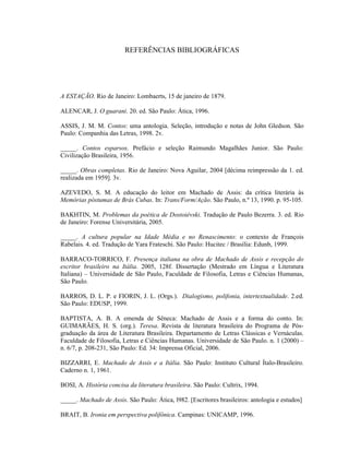 REFERÊNCIAS BIBLIOGRÁFICAS
A ESTAÇÃO. Rio de Janeiro: Lombaerts, 15 de janeiro de 1879.
ALENCAR, J. O guarani. 20. ed. São Paulo: Ática, 1996.
ASSIS, J. M. M. Contos: uma antologia. Seleção, introdução e notas de John Gledson. São
Paulo: Companhia das Letras, 1998. 2v.
_____. Contos esparsos. Prefácio e seleção Raimundo Magalhães Junior. São Paulo:
Civilização Brasileira, 1956.
_____. Obras completas. Rio de Janeiro: Nova Aguilar, 2004 [décima reimpressão da 1. ed.
realizada em 1959]. 3v.
AZEVEDO, S. M. A educação do leitor em Machado de Assis: da crítica literária às
Memórias póstumas de Brás Cubas. In: Trans/Form/Ação. São Paulo, n.º 13, 1990. p. 95-105.
BAKHTIN, M. Problemas da poética de Dostoiévski. Tradução de Paulo Bezerra. 3. ed. Rio
de Janeiro: Forense Universitária, 2005.
_____. A cultura popular na Idade Média e no Renascimento: o contexto de François
Rabelais. 4. ed. Tradução de Yara Frateschi. São Paulo: Hucitec / Brasília: Edunb, 1999.
BARRACO-TORRICO, F. Presença italiana na obra de Machado de Assis e recepção do
escritor brasileiro na Itália. 2005, 128f. Dissertação (Mestrado em Língua e Literatura
Italiana) – Universidade de São Paulo, Faculdade de Filosofia, Letras e Ciências Humanas,
São Paulo.
BARROS, D. L. P. e FIORIN, J. L. (Orgs.). Dialogismo, polifonia, intertextualidade. 2.ed.
São Paulo: EDUSP, 1999.
BAPTISTA, A. B. A emenda de Sêneca: Machado de Assis e a forma do conto. In:
GUIMARÃES, H. S. (org.). Teresa. Revista de literatura brasileira do Programa de Pós-
graduação da área de Literatura Brasileira. Departamento de Letras Clássicas e Vernáculas.
Faculdade de Filosofia, Letras e Ciências Humanas. Universidade de São Paulo. n. 1 (2000) –
n. 6/7, p. 208-231, São Paulo: Ed. 34: Imprensa Oficial, 2006.
BIZZARRI, E. Machado de Assis e a Itália. São Paulo: Instituto Cultural Ítalo-Brasileiro.
Caderno n. 1, 1961.
BOSI, A. História concisa da literatura brasileira. São Paulo: Cultrix, 1994.
_____. Machado de Assis. São Paulo: Ática, l982. [Escritores brasileiros: antologia e estudos]
BRAIT, B. Ironia em perspectiva polifônica. Campinas: UNICAMP, 1996.
 