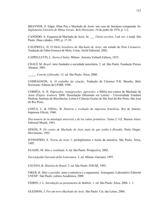 112
BRAYNER, S. Edgar Allan Poe e Machado de Assis: um caso de literatura comparada. In:
Suplemento Literário de Minas Gerais. Belo Horizonte, 19 de junho de 1976, p. 1-2.
CANDIDO, A. Esquema de Machado de Assis. In: ___ Vários escritos. 3.ed. rev. e ampl. São
Paulo: Duas cidades, 1995, p. 17-39.
CALDWELL, H. O Otelo brasileiro de Machado de Assis: um estudo de Dom Casmurro.
Tradução de Fabio Fonseca de Melo. Cotia: Ateliê Editorial, 2002.
CAPPELLETTI, L. Storia d’Italia. Milano: Antonio Vallardi Editore, 1915.
CHAUÍ, M. Brasil: mito fundador e sociedade autoritária. 2. ed. São Paulo: Fundação Perseu
Abramo, 2001.
_____. Convite à filosofia. 12. ed. São Paulo: Ática, 2000.
COMPAGNON, A. O trabalho da citação. Tradução de Cleonice P.B. Mourão. Belo
Horizonte: Editora da UFMB, 1996.
CORRÊA, A. H. Digressões, transgressões, agressões: a Bíblia nos contos de Machado de
Assis (Papéis Avulsos). 2008. Dissertação (Mestrado em Letras) – Universidade Estadual
Paulista, Instituto de Biociências, Letras e Ciências Exatas de São José do Rio Preto, São José
do Rio Preto.
COSTA, L. & VIDAL, B. História e evolução da imprensa brasileira. Rio de Janeiro:
Imprensa Oficial, 1940.
Diccionario de la mitología universal y de los cultos primitivos. Tomo 2. I-Z. Buenos Aires:
Editorial Mundi, 1963.
DIXON, P. Os contos de Machado de Assis mais do que sonha a filosofia. Porto Alegre:
Movimento, 1992.
D’ONOFRIO, S. Teoria do texto 1: prolegômenos e teoria da narrativa. São Paulo: Ática,
1995.
ELIADE, M. Mito e realidade. 6. ed. São Paulo: Perspectiva, 2002.
Enciclopedia Garzanti della Letteratura. 3. ed. Milano: Garzanti, 1997.
FAUSTO, B. História do Brasil. 2. ed. São Paulo: EDUSP, 1995.
FIKER, R. Mito e paródia: entre a narrativa e o argumento. Araraquara: Laboratório Editorial
UNESP / São Paulo: cultura Acadêmica, 2000.
FIORIN, J. L. Introdução ao pensamento de Bakhtin. 1. ed. São Paulo: Ática, 2006. v. 1.
GLEDSON, J. Por um novo Machado de Assis. São Paulo: Cia. das Letras, 2006.
 