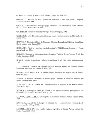 113
GOMES. E. Machado de Assis. Rio de Janeiro: Livraria São José, 1958.
GRANJA, L. Machado de Assis, escritor em formação: à roda dos jornais. Campinas:
Mercado de Letras, 2000.
GRIMAL, P. Dicionário da mitologia grega e romana. 5. ed. Tradução de Victor Jabouille.
Rio de Janeiro: Bertrand Brasil, 2005.
GROSSER, H. Narrativa: manual e/antologia. Milão: Principato, 1986.
GUÉRIOS, R. F. M. Dicionário etimológico de nomes e sobrenomes. 2. ed. São Paulo: Ave
Maria, 1973.
HARVEY, P. Dicionário Oxford de Literatura Clássica. Tradução de Mário da Gama Kury.
Rio de Janeiro: Jorge Zahar, 1987.
HERÓDOTO. História. http://www.scribd.com/doc/3475110/Historia-Herodoto - Versão
para e-book, ago 2006.
HESÍODO. Teogonia: a origem dos deuses. Estudo e Tradução de Jaa Torrano. 7. ed. São
Paulo: Iluminuras, 2007.
HOMERO. Ilíada. Tradução de Carlos Alberto Nunes. 3. ed. São Paulo: Melhoramentos,
1960.
_____. Odisséia. Tradução de Manuel Odorico Mendes; edição de Antonio Medina
Rodrigues. São Paulo: Ars Poética/ EDUSP, 1992.
HOUAISS, A.; VILLAR, M.S. Dicionário Houaiss da Língua Portuguesa. Rio de Janeiro:
Objetiva, 2001.
JAEGER, W. Paideia: a formação do homem grego. Tradução de Arthur M. Parreira. São
Paulo: Editora Herder, 1936.
JAPIASSU, H.; MARCONDES, D. Dicionário básico de filosofia. 3. ed. Rio de Janeiro:
Jorge Zahar, 2001.
JENNY, L. A estratégia da forma. In: JENNY et alii. Intertextualidades. Tradução de Clara
Crabbé Rocha. Coimbra: Almedina, 1979. p. 5-49.
KOOGAN, A.; HOUAISS, A. Enciclopédia e dicionário ilustrado. Rio de Janeiro: Delta,
1995.
KRISTEVA, J. A palavra, o diálogo e o romance. In: ___. Semiótica do romance. 2. ed.
Lisboa: Arcádia, 1978. p. 69-99.
LÉVI-STRAUSS, C. O cru e o cozido. Tradução e prefácio de Beatriz Perrone-Moisés. São
Paulo: Cosac-Naify, 1996.
 