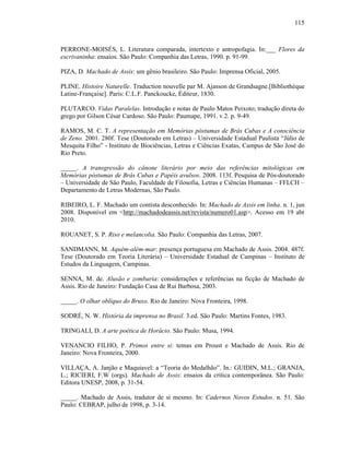115
PERRONE-MOISÉS, L. Literatura comparada, intertexto e antropofagia. In:___ Flores da
escrivaninha: ensaios. São Paulo: Companhia das Letras, 1990. p. 91-99.
PIZA, D. Machado de Assis: um gênio brasileiro. São Paulo: Imprensa Oficial, 2005.
PLINE. Histoire Naturelle. Traduction nouvelle par M. Ajasson de Grandsagne.[Bibliothèque
Latine-Française]. Paris: C.L.F. Panckoucke, Éditeur, 1830.
PLUTARCO. Vidas Paralelas. Introdução e notas de Paulo Matos Peixoto; tradução direta do
grego por Gilson César Cardoso. São Paulo: Paumape, 1991. v.2. p. 9-49.
RAMOS, M. C. T. A representação em Memórias póstumas de Brás Cubas e A consciência
de Zeno. 2001. 280f. Tese (Doutorado em Letras) – Universidade Estadual Paulista “Júlio de
Mesquita Filho” - Instituto de Biociências, Letras e Ciências Exatas, Campus de São José do
Rio Preto.
_____. A transgressão do cânone literário por meio das referências mitológicas em
Memórias póstumas de Brás Cubas e Papéis avulsos. 2008. 113f. Pesquisa de Pós-doutorado
– Universidade de São Paulo, Faculdade de Filosofia, Letras e Ciências Humanas – FFLCH –
Departamento de Letras Modernas, São Paulo.
RIBEIRO, L. F. Machado um contista desconhecido. In: Machado de Assis em linha. n. 1, jun
2008. Disponível em <http://machadodeassis.net/revista/numero01.asp>. Acesso em 19 abr
2010.
ROUANET, S. P. Riso e melancolia. São Paulo: Companhia das Letras, 2007.
SANDMANN, M. Aquém-além-mar: presença portuguesa em Machado de Assis. 2004. 487f.
Tese (Doutorado em Teoria Literária) – Universidade Estadual de Campinas – Instituto de
Estudos da Linguagem, Campinas.
SENNA, M. de. Alusão e zombaria: considerações e referências na ficção de Machado de
Assis. Rio de Janeiro: Fundação Casa de Rui Barbosa, 2003.
_____. O olhar oblíquo do Bruxo. Rio de Janeiro: Nova Fronteira, 1998.
SODRÉ, N. W. História da imprensa no Brasil. 3.ed. São Paulo: Martins Fontes, 1983.
TRINGALI, D. A arte poética de Horácio. São Paulo: Musa, 1994.
VENANCIO FILHO, P. Primos entre si: temas em Proust e Machado de Assis. Rio de
Janeiro: Nova Fronteira, 2000.
VILLAÇA, A. Janjão e Maquiavel: a “Teoria do Medalhão”. In.: GUIDIN, M.L.; GRANJA,
L.; RICIERI, F.W (orgs). Machado de Assis: ensaios da crítica contemporânea. São Paulo:
Editora UNESP, 2008, p. 31-54.
_____. Machado de Assis, tradutor de si mesmo. In: Cadernos Novos Estudos. n. 51. São
Paulo: CEBRAP, julho de 1998, p. 3-14.
 
