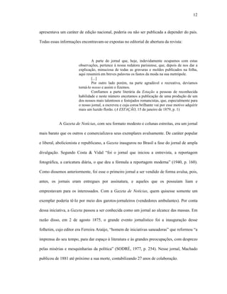 12
apresentava um caráter de edição nacional, poderia ou não ser publicada a depender do país.
Todas essas informações encontravam-se expostas no editorial de abertura da revista:
A parte do jornal que, hoje, indevidamente ocupamos com estas
observações, pertence à nossa redatora parisiense, que, depois de nos dar a
explicação, minuciosa de todas as gravuras e moldes publicados na folha,
aqui resumirá em breves palavras os fastos da moda na sua metrópole.
[...]
Por outro lado porém, na parte agradável e recreativa, devíamos
torná-lo nosso e assim o fizemos.
Confiamos a parte literária da Estação a pessoas de reconhecida
habilidade e neste número encetamos a publicação de uma produção de um
dos nossos mais talentosos e festejados romancistas, que, especialmente para
o nosso jornal, a escreveu e cuja coroa brilhante vai por esse motivo adquirir
mais um luzido florão. (A ESTAÇÃO, 15 de janeiro de 1879, p. 1)
A Gazeta de Notícias, com seu formato modesto e colunas estreitas, era um jornal
mais barato que os outros e comercializava seus exemplares avulsamente. De caráter popular
e liberal, abolicionista e republicano, a Gazeta inaugurou no Brasil a fase do jornal de ampla
divulgação. Segundo Costa & Vidal “foi o jornal que iniciou a entrevista, a reportagem
fotográfica, a caricatura diária, o que deu a fórmula a reportagem moderna” (1940, p. 160).
Como dissemos anteriormente, foi esse o primeiro jornal a ser vendido de forma avulsa, pois,
antes, os jornais eram entregues por assinatura, e aqueles que os possuíam liam e
emprestavam para os interessados. Com a Gazeta de Notícias, quem quisesse somente um
exemplar poderia tê-lo por meio dos garotos-jornaleiros (vendedores ambulantes). Por conta
dessa iniciativa, a Gazeta passou a ser conhecida como um jornal ao alcance das massas. Em
razão disso, em 2 de agosto 1875, o grande evento jornalístico foi a inauguração desse
folhetim, cujo editor era Ferreira Araújo, “homem de iniciativas saneadoras” que reformou “a
imprensa do seu tempo, para dar espaço à literatura e às grandes preocupações, com desprezo
pelas misérias e mesquinharias da política” (SODRÉ, 1977, p. 254). Nesse jornal, Machado
publicou de 1881 até próximo a sua morte, contabilizando 27 anos de colaboração.
 