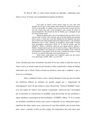 13
No final de 1882, os contos foram reunidos por Machado e publicados como
Papéis avulsos. O volume veio acompanhado da seguinte advertência:
Este título de Papéis avulsos parece negar ao livro uma certa
unidade; faz crer que o autor coligiu vários escritos de ordem diversa para o
fim de os não perder. A verdade é essa, sem ser bem essa. Avulsos são eles,
mas não vieram para aqui como passageiros, que acertam de entrar na
mesma hospedaria. São pessoas de uma só família, que a obrigação do pai
fez sentar à mesma mesa.
Quanto ao gênero deles, não sei que diga que não seja inútil. O livro
está nas mãos do leitor. Direi somente, que se há aqui páginas que parecem
meros contos, e outras que o não são, defendo-me das segundas com dizer
que os leitores das outras podem achar nelas algum interesse, e das primeiras
defendo-me com S. João e Diderot. O evangelista, descrevendo a famosa
besta apocalíptica, acrescentava (XVII, 9): “E aqui há sentido, que tem
sabedoria.” Menos a sabedoria, cubro-me com aquela palavra. Quanto a
Diderot, ninguém ignora que ele, não só escrevia contos, e alguns deliciosos,
mas até aconselhava a um amigo que os escrevesse também. E eis a razão do
enciclopedista: é que quando se faz um conto, o espírito fica alegre, o tempo
escoa-se, e o conto da vida acaba, sem a gente dar por isso.
Deste modo, venha donde vier o reproche, espero que daí mesmo
virá a absolvição. (ASSIS, 1998, v.2, p.527-528).
Assim, alertados pelo autor, procuramos encontrar tal fio que conduz à união dos textos de
Papéis avulsos ao mesmo tempo em que buscamos melhor compreender a função do diálogo
intertextual com a Cultura Clássica travado nas narrativas curtas que o compõem, e que, a
nosso ver, se interligam.
Sobre a unidade de Papéis avulsos, Antonio Henrique Corrêa, por meio da análise
das referências bíblicas na coletânea em questão, propõe que a “alegorização da
metalinguagem” seria o fio que conduz os contos. Desta forma, “Teoria do Medalhão” tornar-
se-ia uma espécie de “matriz”, pois segundo o pesquisador: “parece-nos que a personagem
pai, ao apresentar as características do medalhão, esteja descrevendo um tipo semelhante a
alguns narradores e personagens da obra machadiana.” (CORRÊA, 2008 p. 74-75). É comum
aos narradores machadianos usarem como recurso o fingimento de um conhecimento geral e
superficial das ideias, muitas vezes, como prova de uma falsa erudição, dito de outro modo,
para o leitor, o narrador se fazia um falso erudito. Os conhecedores dos textos desse autor
 