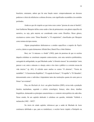 14
brasileiro, entretanto, sabem que há uma função maior: comprovadamente um discurso
poderoso e cheio de referências a culturas diversas, com significados escondidos e/ou sentidos
profundos.
Ainda no que diz respeito ao que torna esses contos “pessoas de uma só família”,
José Guilherme Merquior define como sendo o fato de pertencerem a um gênero específico de
narrativa, ou seja, pela maioria ser considerada como conto filosófico. Desse gênero,
excetuam-se contos como “Dona Benedita” e “O empréstimo”, classificados por Merquior
como retratos de tipos morais.
Alguns pesquisadores dedicaram-se a estudos específicos a respeito de Papéis
avulsos, dentre os quais destacamos Alfredo Bosi, Daniel Piza e John Gledson.
Bosi, em “A máscara e a fenda” (1982), parte da premissa de que os escritos
daquela coletânea se constituem enquanto contos-teorias, com uma narrativa problemática,
carregada de ambiguidade, na qual Machado cunha “a fórmula sinuosa” da contradição “entre
parecer e ser, entre a máscara e o desejo, entre o rito claro e público e a corrente escusa da
vida interior.” (p. 441). O referido autor analisa os contos “O alienista”, “Teoria do
medalhão”, “A Sereníssima República”, “O segredo do bonzo”, “O espelho” e “D. Benedita”,
demonstrando como o indivíduo é dependente tanto das instituições quanto do outro para se
firmar “ser existente”.
Piza, em Machado de Assis: um gênio brasileiro (2005), revisa toda a produção
literária machadiana, seguindo o critério cronológico; fornece, além disso, detalhes
biográficos, destacando as principais características e o contexto sócio-político de cada obra.
Nesse estudo, há um capítulo dedicado à coletânea em questão, intitulado “Galhofa e
melancolia (1882 – 1887)”.
No início do citado capítulo, informa-se que a saúde de Machado de Assis
continuava debilitada e que, para se restabelecer, o escritor havia viajado a Petrópolis na
 