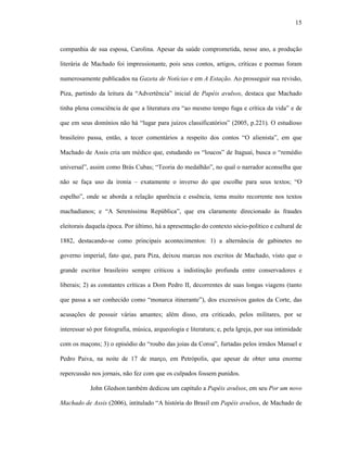 15
companhia de sua esposa, Carolina. Apesar da saúde comprometida, nesse ano, a produção
literária de Machado foi impressionante, pois seus contos, artigos, críticas e poemas foram
numerosamente publicados na Gazeta de Notícias e em A Estação. Ao prosseguir sua revisão,
Piza, partindo da leitura da “Advertência” inicial de Papéis avulsos, destaca que Machado
tinha plena consciência de que a literatura era “ao mesmo tempo fuga e crítica da vida” e de
que em seus domínios não há “lugar para juízos classificatórios” (2005, p.221). O estudioso
brasileiro passa, então, a tecer comentários a respeito dos contos “O alienista”, em que
Machado de Assis cria um médico que, estudando os “loucos” de Itaguaí, busca o “remédio
universal”, assim como Brás Cubas; “Teoria do medalhão”, no qual o narrador aconselha que
não se faça uso da ironia – exatamente o inverso do que escolhe para seus textos; “O
espelho”, onde se aborda a relação aparência e essência, tema muito recorrente nos textos
machadianos; e “A Sereníssima República”, que era claramente direcionado às fraudes
eleitorais daquela época. Por último, há a apresentação do contexto sócio-político e cultural de
1882, destacando-se como principais acontecimentos: 1) a alternância de gabinetes no
governo imperial, fato que, para Piza, deixou marcas nos escritos de Machado, visto que o
grande escritor brasileiro sempre criticou a indistinção profunda entre conservadores e
liberais; 2) as constantes críticas a Dom Pedro II, decorrentes de suas longas viagens (tanto
que passa a ser conhecido como “monarca itinerante”), dos excessivos gastos da Corte, das
acusações de possuir várias amantes; além disso, era criticado, pelos militares, por se
interessar só por fotografia, música, arqueologia e literatura; e, pela Igreja, por sua intimidade
com os maçons; 3) o episódio do “roubo das joias da Coroa”, furtadas pelos irmãos Manuel e
Pedro Paiva, na noite de 17 de março, em Petrópolis, que apesar de obter uma enorme
repercussão nos jornais, não fez com que os culpados fossem punidos.
John Gledson também dedicou um capítulo a Papéis avulsos, em seu Por um novo
Machado de Assis (2006), intitulado “A história do Brasil em Papéis avulsos, de Machado de
 