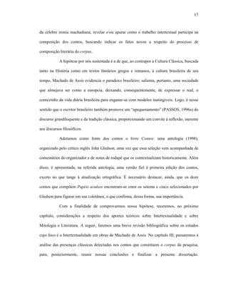 17
da célebre ironia machadiana; revelar e/ou apurar como o trabalho intertextual participa na
composição dos contos, buscando indicar os fatos novos a respeito do processo de
composição literária do corpus.
A hipótese por nós sustentada é a de que, ao contrapor a Cultura Clássica, buscada
tanto na História como em textos literários gregos e romanos, à cultura brasileira de seu
tempo, Machado de Assis evidencia o paradoxo brasileiro; salienta, portanto, uma sociedade
que almejava ser como a europeia, deixando, consequentemente, de expressar o real, o
comezinho da vida diária brasileira para enganar-se com modelos inatingíveis. Logo, é nesse
sentido que o escritor brasileiro também promove um “apequenamento” (PASSOS, 1996a) do
discurso grandiloquente e da tradição clássica, proporcionando um convite à reflexão, inerente
aos discursos filosóficos.
Adotamos como fonte dos contos o livro Contos: uma antologia (1998),
organizado pelo crítico inglês John Gledson, uma vez que essa seleção vem acompanhada de
comentários do organizador e de notas de rodapé que os contextualizam historicamente. Além
disso, é apresentada, na referida antologia, uma versão fiel à primeira edição dos contos,
exceto no que tange à atualização ortográfica. É necessário destacar, ainda, que os doze
contos que compõem Papéis avulsos encontram-se entre os setenta e cinco selecionados por
Gledson para figurar em sua coletânea, o que confirma, dessa forma, sua importância.
Com a finalidade de comprovarmos nossa hipótese, teceremos, no próximo
capítulo, considerações a respeito dos aportes teóricos sobre Intertextualidade e sobre
Mitologia e Literatura. A seguir, faremos uma breve revisão bibliográfica sobre os estudos
cujo foco é a Intertextualidade em obras de Machado de Assis. No capítulo III, passaremos à
análise das presenças clássicas detectadas nos contos que constituem o corpus da pesquisa,
para, posteriormente, reunir nossas conclusões e finalizar a presente dissertação.
 