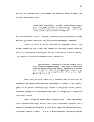 19
verificou, nas obras deste autor, o carnavalesco, que subvertia o sentido de tudo e cuja
principal característica era o riso:
o mundo inteiro parece cômico e é percebido e considerado no seu aspecto
jocoso, no seu alegre relativismo; por último, esse riso é “ambivalente”:
alegre e cheio de alvoroço, mas ao mesmo tempo burlador e sarcástico, nega
e afirma, amortalha e ressuscita simultaneamente (p. 10).
Esse riso “ambivalente” tornou-se a principal característica do processo de carnavalização na
Literatura, que, na busca desse efeito, lança mão de um discurso ambíguo e irreverente.
Partindo dos estudos de Bakhtin e utilizando uma perspectiva semiótica, Julia
Kristeva observou que todos os textos eram formados por “um diálogo de várias escritas: do
escritor, do destinatário (ou da personagem), do contexto cultural actual ou anterior” (1974, p.
70). Nomeando esse processo de “intertextualidade”, caracterizou-o:
A palavra (o texto) é um entrecruzar de palavras (de textos) onde se
lê pelo menos uma outra palavra (texto). (...) todo o texto se constrói como
mosaico de citações, todo o texto é absorção e transformação de um outro
texto. No lugar da noção de intersubjectividade instala-se a de
intertextualidade, e a linguagem poética lê-se, pelo menos como dupla.
(KRISTEVA, 1974, p. 72)
Desta forma, um texto literário não é entendido como um mero meio de
transmissão de informações entre enunciador e enunciatário; ao contrário, o texto literário é
parte ativa no processo semiológico, pois assimila as configurações sociais, políticas,
econômicas, ideológicas etc., e instaura um diálogo entre essas configurações, o contexto e os
outros textos literários.
Dando sequência aos estudos sobre a “intertextualidade”, Laurent Jenny afirmou
que “a intertextualidade designa não uma soma confusa e misteriosa de influências, mas o
trabalho de transformação e assimilação de vários textos, operado por um texto centralizador,
que detém o comando de sentido.” (1979, p. 14). O novo enunciado constitui uma resposta
 