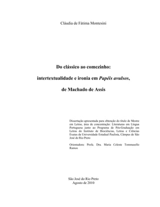 Cláudia de Fátima Montesini
Do clássico ao comezinho:
intertextualidade e ironia em Papéis avulsos,
de Machado de Assis
Dissertação apresentada para obtenção do título de Mestre
em Letras, área de concentração: Literaturas em Língua
Portuguesa junto ao Programa de Pós-Graduação em
Letras do Instituto de Biociências, Letras e Ciências
Exatas da Universidade Estadual Paulista, Câmpus de São
José do Rio Preto
Orientadora: Profa. Dra. Maria Celeste Tommasello
Ramos
São José do Rio Preto
Agosto de 2010
 