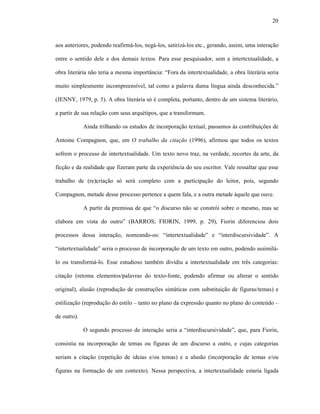 20
aos anteriores, podendo reafirmá-los, negá-los, satirizá-los etc., gerando, assim, uma interação
entre o sentido dele e dos demais textos. Para esse pesquisador, sem a intertextualidade, a
obra literária não teria a mesma importância: “Fora da intertextualidade, a obra literária seria
muito simplesmente incompreensível, tal como a palavra duma língua ainda desconhecida.”
(JENNY, 1979, p. 5). A obra literária só é completa, portanto, dentro de um sistema literário,
a partir de sua relação com seus arquétipos, que a transformam.
Ainda trilhando os estudos de incorporação textual, passamos às contribuições de
Antoine Compagnon, que, em O trabalho da citação (1996), afirmou que todos os textos
sofrem o processo de intertextualidade. Um texto novo traz, na verdade, recortes da arte, da
ficção e da realidade que fizeram parte da experiência do seu escritor. Vale ressaltar que esse
trabalho de (re)criação só será completo com a participação do leitor, pois, segundo
Compagnon, metade desse processo pertence a quem fala, e a outra metade àquele que ouve.
A partir da premissa de que “o discurso não se constrói sobre o mesmo, mas se
elabora em vista do outro” (BARROS; FIORIN, 1999, p. 29), Fiorin diferenciou dois
processos dessa interação, nomeando-os: “intertextualidade” e “interdiscursividade”. A
“intertextualidade” seria o processo de incorporação de um texto em outro, podendo assimilá-
lo ou transformá-lo. Esse estudioso também dividiu a intertextualidade em três categorias:
citação (retoma elementos/palavras do texto-fonte, podendo afirmar ou alterar o sentido
original), alusão (reprodução de construções sintáticas com substituição de figuras/temas) e
estilização (reprodução do estilo – tanto no plano da expressão quanto no plano do conteúdo –
de outro).
O segundo processo de interação seria a “interdiscursividade”, que, para Fiorin,
consistia na incorporação de temas ou figuras de um discurso a outro, e cujas categorias
seriam a citação (repetição de ideias e/ou temas) e a alusão (incorporação de temas e/ou
figuras na formação de um contexto). Nessa perspectiva, a intertextualidade estaria ligada
 