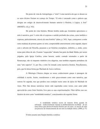 23
Do ponto de vista da Antropologia, o “mito” é uma narrativa do que os deuses ou
os seres divinos fizeram no começo do Tempo: “O mito é encarado como a palavra que
designa um estágio de desenvolvimento humano anterior à História, à Lógica, à Arte”
(MOISÉS, s/d, p. 342).
Do ponto de vista literário, Moisés lembra ainda que Aristóteles aproximava o
mito à narrativa, pois “o mito não só expressa o sentido profundo das coisas, como também o
expressa, particularmente, através de uma história” (idem, p. 345). Aqui, começamos a notar
outra mudança de postura quanto ao mito, compreendido anteriormente como sagrado, depois
com o advento da Filosofia, passaram a ser histórias exemplares, símbolos, e, ainda, como
temas para obras de arte. Ficaram “esquecidos” durante boa parte da Idade Média, por serem
julgados, pela Igreja Católica, como heresia, sendo, contudo retomados a partir da
Renascença, não só enquanto símbolos e/ou alegorias, mas também enquanto portadores de
uma “arte superior”. E, por fim, o mito foi tomado como narrativa literária. Perceberemos,
pois, que foi dessa forma que Machado de Assis o utilizou.
A Mitologia Clássica chegou ao nosso conhecimento graças à passagem da
oralidade à escrita. Assim, consideramos o mito greco-romano como uma narrativa, que
outrora foi sagrada, mas que perdera essa condição muito antes da época de Machado de
Assis. Pelo fato dessas narrativas terem sido registradas como textos, esse autor pôde
aproveitá-las como fonte literária, livre para as suas experimentações. Fiker define esse uso
literário do mito como “modalidade temática”, conceituando-a da seguinte forma:
A modalidade temática ocorre de maneira direta quando da
utilização – tradicionalmente imposta ou deliberadamente escolhida – de um
tema mítico para desenvolvimento literário por um autor, ou através de todo
um processo de romanceamento de um mito ou tradição mítica. (2000, p. 57)
O mito assume uma função literária e estética:
 