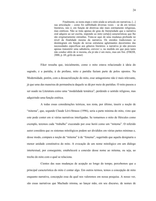 24
Finalmente, se nesta etapa o mito ainda se articula em narrativas, [...]
sua articulação – como foi sublinhado diversas vezes – se dá em termos
literários, isto é, em função de diretivas não mais estritamente religiosas,
mas estéticas. Não se trata apenas do grau de literariedade que a narrativa
oral adquire ao ser escrita, impondo ao mito certa[s] características que lhe
são originariamente estranhas. Trata-se aqui de uma mudança profunda no
nível da finalidade mesma da narrativa. Os enredos tradicionais se
desintegram em função de novas estruturas aglutinantes decorrentes das
necessidades específicas aos gêneros literários: a narrativa já não procura
apenas transmitir uma sabedoria, entreter e, na medida em que para tanto
não conduz além de si mesma, ela já não é um meio, mas um fim. (FIKER,
2000, p. 69, grifo do autor)
Fiker ressalta que, inicialmente, como o mito estava relacionado à ideia do
sagrado, e a paródia, à do profano, mito e paródia faziam parte de polos opostos. Na
Modernidade, porém, com a dessacralização do mito, esse antagonismo não é mais relevante,
já que uma das maneiras de permanência daquele se dá por meio de paródias. O mito passou a
ser usado na Literatura como uma “modalidade temática”, perdendo o sentido religioso, mas
adquirindo uma função estética.
A todas essas considerações teóricas, nos resta, por último, inserir a noção de
“mitema”, que, segundo Claude Lévi-Strauss (1996), seria a parte mínima do mito, visto que
este pode conter em si várias narrativas interligadas. Se tomarmos o mito de Hércules como
exemplo, teremos cada “trabalho” executado por esse herói como um “mitema”. O referido
autor considera que os sistemas mitológicos podem ser divididos em várias partes mínimas e,
desse modo, compara a noção de “mitema” à de “fonema”, sugerindo que aquela designaria a
menor unidade constitutiva do mito. A evocação de um nome mitológico em um diálogo
intertextual, por conseguinte, estabelecerá a conexão desse nome ao mitema, ou seja, ao
trecho do mito com o qual se relaciona.
Cientes das suas mudanças de acepção ao longo do tempo, percebemos que a
principal característica do mito é contar algo. Em outros termos, temos a concepção de mito
enquanto narrativa, concepção essa da qual nos valeremos em nossa pesquisa. A nosso ver,
são essas narrativas que Machado retoma, ao lançar mão, em seu discurso, de nomes de
 