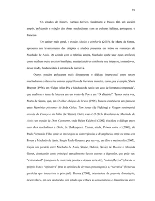 28
Os estudos de Bizarri, Barraco-Torrico, Sandmann e Passos têm um caráter
amplo, enfocando a relação das obras machadianas com as culturas italiana, portuguesa e
francesa.
De caráter mais geral, o estudo Alusão e zombaria (2003), de Marta de Senna,
apresenta um levantamento das citações e alusões presentes em todos os romances de
Machado de Assis. De acordo com a referida autora, Machado soube usar esses artifícios
como nenhum outro escritor brasileiro, manipulando-os conforme seu interesse, tornando-os,
desse modo, fundamentais à estrutura da narrativa.
Outros estudos enfocaram mais diretamente o diálogo intertextual entre textos
machadianos e obras e/ou autores específicos da literatura mundial, como, por exemplo, Sônia
Brayner (1976), em “Edgar Allan Poe e Machado de Assis: um caso de literatura comparada”,
que analisou o tema da loucura em um conto de Poe e em “O alienista”. Temos outra vez,
Marta de Senna, que, em O olhar oblíquo do bruxo (1998), buscou estabelecer um paralelo
entre Memórias póstumas de Brás Cubas, Tom Jones (de Fielding) e Viagem sentimental
através da França e da Itália (de Sterne). Outro caso é O Otelo Brasileiro de Machado de
Assis: um estudo de Dom Casmurro, onde Helen Caldwell (2002) elucidou o diálogo entre
essa obra machadiana e Otelo, de Shakespeare. Temos, ainda, Primos entre si (2000), de
Paulo Venancio Filho onde se investigou as convergências e divergências entre os temas em
Proust e Machado de Assis. Sergio Paulo Rouanet, por sua vez, em Riso e melancolia (2007),
traçou um paralelo entre Machado de Assis, Sterne, Diderot, Xavier de Maistre e Almeida
Garret, destacando como principal procedimento desses autores a digressão, que pode ser:
“extratextual” (composta de materiais prontos externos ao texto); “autorreflexiva” (discute o
próprio livro); “opinativa” (traz as opiniões de diversos personagens); e, “narrativa” (histórias
paralelas que intercalam a principal). Ramos (2001), orientadora da presente dissertação,
desenvolveu, em seu doutorado, um estudo que enfoca as consonâncias e dissonâncias entre
 