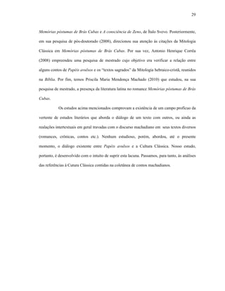 29
Memórias póstumas de Brás Cubas e A consciência de Zeno, de Ítalo Svevo. Posteriormente,
em sua pesquisa de pós-doutorado (2008), direcionou sua atenção às citações da Mitologia
Clássica em Memórias póstumas de Brás Cubas. Por sua vez, Antonio Henrique Corrêa
(2008) empreendeu uma pesquisa de mestrado cujo objetivo era verificar a relação entre
alguns contos de Papéis avulsos e os “textos sagrados” da Mitologia hebraico-cristã, reunidos
na Bíblia. Por fim, temos Priscila Maria Mendonça Machado (2010) que estudou, na sua
pesquisa de mestrado, a presença da literatura latina no romance Memórias póstumas de Brás
Cubas.
Os estudos acima mencionados comprovam a existência de um campo profícuo da
vertente de estudos literários que aborda o diálogo de um texto com outros, ou ainda as
realações intertextuais em geral travadas com o discurso machadiano em seus textos diversos
(romances, crônicas, contos etc.). Nenhum estudioso, porém, abordou, até o presente
momento, o diálogo existente entre Papéis avulsos e a Cultura Clássica. Nosso estudo,
portanto, é desenvolvido com o intuíto de suprir esta lacuna. Passamos, para tanto, às análises
das referências à Cutura Clássica contidas na coletânea de contos machadianos.
 