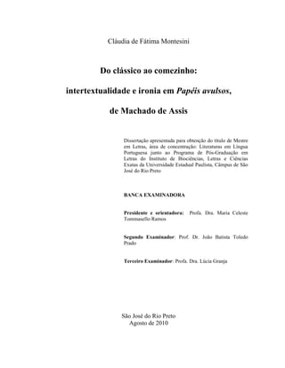 Cláudia de Fátima Montesini
Do clássico ao comezinho:
intertextualidade e ironia em Papéis avulsos,
de Machado de Assis
Dissertação apresentada para obtenção do título de Mestre
em Letras, área de concentração: Literaturas em Língua
Portuguesa junto ao Programa de Pós-Graduação em
Letras do Instituto de Biociências, Letras e Ciências
Exatas da Universidade Estadual Paulista, Câmpus de São
José do Rio Preto
BANCA EXAMINADORA
Presidente e orientadora: Profa. Dra. Maria Celeste
Tommasello Ramos
Segundo Examinador: Prof. Dr. João Batista Toledo
Prado
Terceiro Examinador: Profa. Dra. Lúcia Granja
São José do Rio Preto
Agosto de 2010
 