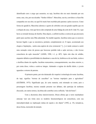 31
identificado com o cargo que assumira, ou seja, Jacobina não era mais chamado por seu
nome, mas, sim, por sua alcunha: “Senhor Alferes”. Marcolina, sua tia, convidou-o a fazer-lhe
companhia em seu sítio, no qual foi muito bem recebido pela parenta e pelos escravos. Como
forma de agradá-lo, Marcolina adornou o quarto do sobrinho com um grande espelho que era
a relíquia da casa, visto que havia sido comprado de uma fidalga da corte de D. João VI, e que
havia se tornado herança de família. Dias depois, a anfitriã recebeu a notícia de que precisaria
partir para auxiliar uma filha adoentada. Na manhã seguinte, Jacobina notou que os escravos
haviam fugido e que se encontrava, portanto, completamente só. O rapaz, acostumado aos
elogios e bajulações, sentiu uma espécie de crise existencial: “[...] e à tarde comecei a sentir
uma sensação como de pessoa que houvesse perdido toda a ação nervosa, e não tivesse
consciência da ação muscular” (ASSIS, 1998, v.1, p. 407). Após oito dias de solidão,
enquanto debatia a possibilidade de abandonar a casa da tia, lembrou-se de sua farda, vestiu-a
e desfilou diante do espelho. Jacobina reencontrou, consequentemente, sua alma exterior, e,
por conta disso, voltou a sentir-se íntegro. Adotando o regime do desfile diário, o jovem
aguardou o retorno da parenta.
O primeiro ponto, por nós destacado diz respeito à etimologia do nome Jacobina,
do tupi, significa “terreno de cascalhos” ou “terreno impróprio para a agricultura”
(GUÉRIOS, 1973). Significado que, de certa maneira, está retomado no conto, pois a
personagem Jacobina, mesmo estando presente nos debates, não participa de nenhuma
discussão, em outros termos, Jacobina não contribui com a reflexão, “não dá frutos”.
Com a dicotomia alma interior/exterior, Dixon afirma que o texto machadiano
antecipa “por uns trinta anos os modelos fenomenológicos da consciência, com sua
intersubjetividade ou implicação mútua do sujeito e do objeto” (1992, p. 19), tornado-se,
dessa forma, merecedor de atenção.
 