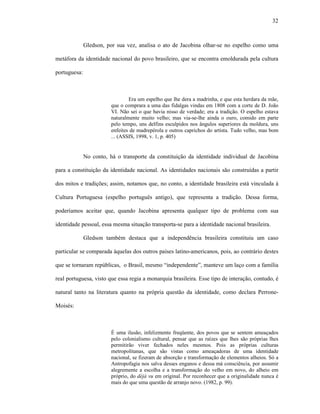 32
Gledson, por sua vez, analisa o ato de Jacobina olhar-se no espelho como uma
metáfora da identidade nacional do povo brasileiro, que se encontra emoldurada pela cultura
portuguesa:
Era um espelho que lhe dera a madrinha, e que esta herdara da mãe,
que o comprara a uma das fidalgas vindas em 1808 com a corte de D. João
VI. Não sei o que havia nisso de verdade; era a tradição. O espelho estava
naturalmente muito velho; mas via-se-lhe ainda o ouro, comido em parte
pelo tempo, uns delfins esculpidos nos ângulos superiores da moldura, uns
enfeites de madrepérola e outros caprichos do artista. Tudo velho, mas bom
... (ASSIS, 1998, v. 1, p. 405)
No conto, há o transporte da constituição da identidade individual de Jacobina
para a constituição da identidade nacional. As identidades nacionais são construídas a partir
dos mitos e tradições; assim, notamos que, no conto, a identidade brasileira está vinculada à
Cultura Portuguesa (espelho português antigo), que representa a tradição. Dessa forma,
poderíamos aceitar que, quando Jacobina apresenta qualquer tipo de problema com sua
identidade pessoal, essa mesma situação transporta-se para a identidade nacional brasileira.
Gledson também destaca que a independência brasileira constituiu um caso
particular se comparada àquelas dos outros países latino-americanos, pois, ao contrário destes
que se tornaram repúblicas, o Brasil, mesmo “independente”, manteve um laço com a família
real portuguesa, visto que essa regia a monarquia brasileira. Esse tipo de interação, contudo, é
natural tanto na literatura quanto na própria questão da identidade, como declara Perrone-
Moisés:
É uma ilusão, infelizmente freqüente, dos povos que se sentem ameaçados
pelo colonialismo cultural, pensar que as raízes que lhes são próprias lhes
permitirão viver fechados neles mesmos. Pois as próprias culturas
metropolitanas, que são vistas como ameaçadoras de uma identidade
nacional, se fizeram de absorção e transformação de elementos alheios. Só a
Antropofagia nos salva desses enganos e dessa má consciência, por assumir
alegremente a escolha e a transformação do velho em novo, do alheio em
próprio, do déjà vu em original. Por reconhecer que a originalidade nunca é
mais do que uma questão de arranjo novo. (1982, p. 99).
 