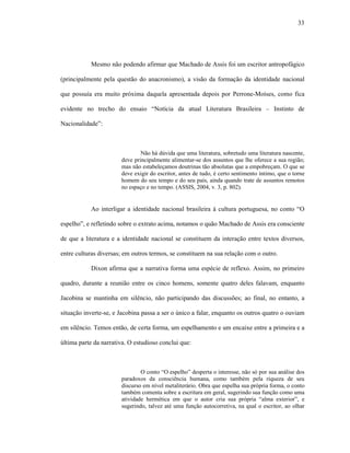 33
Mesmo não podendo afirmar que Machado de Assis foi um escritor antropofágico
(principalmente pela questão do anacronismo), a visão da formação da identidade nacional
que possuía era muito próxima daquela apresentada depois por Perrone-Moíses, como fica
evidente no trecho do ensaio “Notícia da atual Literatura Brasileira – Instinto de
Nacionalidade”:
Não há dúvida que uma literatura, sobretudo uma literatura nascente,
deve principalmente alimentar-se dos assuntos que lhe oferece a sua região;
mas não estabeleçamos doutrinas tão absolutas que a empobreçam. O que se
deve exigir do escritor, antes de tudo, é certo sentimento íntimo, que o torne
homem do seu tempo e do seu país, ainda quando trate de assuntos remotos
no espaço e no tempo. (ASSIS, 2004, v. 3, p. 802).
Ao interligar a identidade nacional brasileira à cultura portuguesa, no conto “O
espelho”, e refletindo sobre o extrato acima, notamos o quão Machado de Assis era consciente
de que a literatura e a identidade nacional se constituem da interação entre textos diversos,
entre culturas diversas; em outros termos, se constituem na sua relação com o outro.
Dixon afirma que a narrativa forma uma espécie de reflexo. Assim, no primeiro
quadro, durante a reunião entre os cinco homens, somente quatro deles falavam, enquanto
Jacobina se mantinha em silêncio, não participando das discussões; ao final, no entanto, a
situação inverte-se, e Jacobina passa a ser o único a falar, enquanto os outros quatro o ouviam
em silêncio. Temos então, de certa forma, um espelhamento e um encaixe entre a primeira e a
última parte da narrativa. O estudioso conclui que:
O conto “O espelho” desperta o interesse, não só por sua análise dos
paradoxos da consciência humana, como também pela riqueza de seu
discurso em nível metaliterário. Obra que espelha sua própria forma, o conto
também comenta sobre a escritura em geral, sugerindo sua função como uma
atividade hermética em que o autor cria sua própria “alma exterior”, e
sugerindo, talvez até uma função autocorretiva, na qual o escritor, ao olhar
 