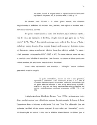 34
para dentro, se cura. A imagem central do espelho circunscreve todas estas
sugestões em seu próprio laço de retroação. (DIXON, 1992, p. 28)
O encontro entre Jacobina e os outros quatro homens, que discutiam
amigavelmente os problemas do universo, seria, portanto, uma espécie de moldura para a
narração da história de Jacobina.
No que diz respeito ao rito de usar a farda de alferes, Dixon atribui ao espelho a
cura do estado de melancolia de Jacobina, situação motivada pela perda de sua “alma
exterior” de “Sr. Alferes”. Essa opinião converge com a visão de Bosi de que a “farda é
símbolo e é matéria do status. O eu, investido do papel, pode sobreviver; despojado, perde o
pé, dispersa-se, esgarça-se, esfuma-se. Não tem forma, logo não tem unidade. Ter status é
existir no mundo em um estado sólido.” (1982, p. 447). Em outras palavras, temos que, para
se constituir como indivíduo, é necessária a visão do outro. No caso de Jacobina, quando essa
visão se ausentou, ele buscou uma maneira de tê-la novamente.
Nesse conto, encontramos uma referência à Mitologia Clássica, conforme
apresentada no trecho a seguir:
Os quatro companheiros, ansiosos de ouvir o caso prometido,
esqueceram a controvérsia. Santa curiosidade! tu não és só a ama da
civilização, és também o pomo da concórdia, fruta divina, de outro sabor que
não aquele pomo da mitologia. A sala, até há pouco ruidosa de física e
metafísica, é agora um mar morto; todos os olhos estão em Jacobina, que
concerta a ponta do charuto, recolhendo as memórias. (ASSIS, 1998, v. 1, p.
403)
A citação, conforme definida por Barros e Fiorin (1999), e aplicada nesse conto,
dá-se, parodisticamente, com a história do pomo da discórdia, estopim da Guerra de Troia.
Enquanto os deuses celebravam as núpcias de Tétis e de Peleu, Éris, a Discórdia (que não
havia sido convidada à festa), enviou uma maçã de ouro endereçada “À mais bela”, que foi
reivindicada por três deusas: Atena, Hera e Afrodite. Como nenhum dos deuses quis se
 