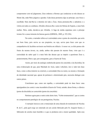35
comprometer com tal julgamento, Zeus ordenou a Hermes que conduzisse as três deusas ao
Monte Ida, onde Páris julgaria a questão. Cada deusa prometeu algo ao príncipe, caso fosse a
escolhida: Hera dar-lhe-ia o domínio de toda a Ásia; Atena prometeu-lhe a sabedoria e a
vitória em todos os combates; Afrodite ofereceu-lhe o amor de Helena de Esparta, a mais bela
mulher. Páris, então, decide-se por Afrodite. A fuga da rainha espartana com o príncipe
troiano foi a causa iminente da famosa guerra (GRIMAL, 2005, p. 355-356).
No conto, o narrador refere-se à curiosidade como o pomo da concórdia, que seria
um bom fruto, pois serviu ao seu propósito, ou seja, serviu para fazer com que os
companheiros de Jacobina ouvissem sua história em silêncio. A nosso ver, os dois pomos são
frutos da mesma árvore, ou, ainda, ambos não passam do mesmo fruto, visto que é a
curiosidade de saber qual é a mais bela das deusas que as impele a questionar Zeus e,
posteriormente, Páris e que, por conseguinte, gera a Guerra de Troia.
Assim, por meio da analogia estabelecida (pomo da concórdia e da discórdia), há
uma evidenciação de que, para Machado de Assis, nada é absoluto, isto é, tudo tem duas
faces, como a alma (interior ou exterior), a curiosidade (boa ou ruim), ou mesmo a formação
da identidade nacional que, apesar de pertencer a determinado país, necessita dialogar com
outros países.
Concluímos que, como um espelho, a curiosidade pode ter duas faces: uma
apaziguadora (no conto) e uma incendiária (Guerra de Troia), unindo, dessa forma, o clássico
(pomo da discórdia) ao comezinho (pomo da concórdia).
Partimos agora para o outro conto deste item, “Verba testamentária”, que se centra
no comportamento patológico de seu protagonista, Nicolau.
A narração inicia-se com a transcrição de uma cláusula do testamento de Nicolau
B. de C., pela qual exige ser enterrado em um caixão fabricado pelo Sr. Joaquim Soares, o
fabricante de caixões mais humilde e o que os produzia com a menor qualidade. Após essa
 