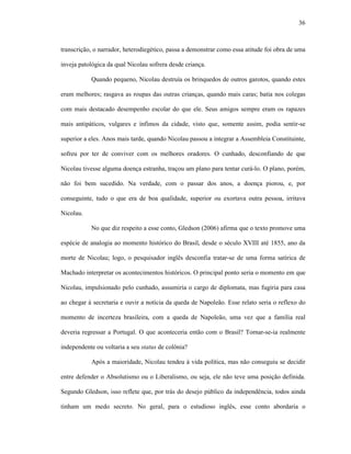 36
transcrição, o narrador, heterodiegético, passa a demonstrar como essa atitude foi obra de uma
inveja patológica da qual Nicolau sofrera desde criança.
Quando pequeno, Nicolau destruía os brinquedos de outros garotos, quando estes
eram melhores; rasgava as roupas das outras crianças, quando mais caras; batia nos colegas
com mais destacado desempenho escolar do que ele. Seus amigos sempre eram os rapazes
mais antipáticos, vulgares e ínfimos da cidade, visto que, somente assim, podia sentir-se
superior a eles. Anos mais tarde, quando Nicolau passou a integrar a Assembleia Constituinte,
sofreu por ter de conviver com os melhores oradores. O cunhado, desconfiando de que
Nicolau tivesse alguma doença estranha, traçou um plano para tentar curá-lo. O plano, porém,
não foi bem sucedido. Na verdade, com o passar dos anos, a doença piorou, e, por
conseguinte, tudo o que era de boa qualidade, superior ou exortava outra pessoa, irritava
Nicolau.
No que diz respeito a esse conto, Gledson (2006) afirma que o texto promove uma
espécie de analogia ao momento histórico do Brasil, desde o século XVIII até 1855, ano da
morte de Nicolau; logo, o pesquisador inglês desconfia tratar-se de uma forma satírica de
Machado interpretar os acontecimentos históricos. O principal ponto seria o momento em que
Nicolau, impulsionado pelo cunhado, assumiria o cargo de diplomata, mas fugiria para casa
ao chegar à secretaria e ouvir a notícia da queda de Napoleão. Esse relato seria o reflexo do
momento de incerteza brasileira, com a queda de Napoleão, uma vez que a família real
deveria regressar a Portugal. O que aconteceria então com o Brasil? Tornar-se-ia realmente
independente ou voltaria a seu status de colônia?
Após a maioridade, Nicolau tendeu à vida política, mas não conseguiu se decidir
entre defender o Absolutismo ou o Liberalismo, ou seja, ele não teve uma posição definida.
Segundo Gledson, isso reflete que, por trás do desejo público da independência, todos ainda
tinham um medo secreto. No geral, para o estudioso inglês, esse conto abordaria o
 