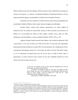 38
Platão constitui-se por meio dos diálogos, dentre os quais os mais conhecidos são Apologia de
Sócrates, O banquete e A república. Considerado fundador do idealismo filosófico e um dos
maiores prosadores gregos, sua importância é indiscutível nos Estudos Clássicos.
Juntamente com essa referência à Cultura Clássica, duas outras personalidades são
encontradas, Candiani e Meréia, sobre as quais teceremos algumas considerações.
Carolina Merea, cantora lírica italiana, apresentou-se em várias cidades da
América do Sul, em meados do século XIX. Estreou no Rio de Janeiro com Straniera, de
Bellini, em 2 de dezembro de 1846; em 1848, chegou a Buenos Aires, onde, em 1849,
interpretou, com Nina Barbieri, a Norma, também de Bellini. (PATI, 1972, p. 153).
Augusta Candiani, famosa cantora lírica italiana, veio ao Brasil na década de 1840
e aqui passou a viver, até sua morte, em 1890, aos 69 anos. Foi uma das mais importantes
prima-donas do teatro brasileiro no século XIX. Em solo brasileiro, foi a intérprete de Norma,
cuja primeira apresentação ocorreu em 17 de janeiro de 1844, no Teatro “São Pedro” (idem,
p. 51). O entusiasmo da plateia para com ela era tal, que, na saída do teatro onde se
apresentasse, os jovens atuavam como cavalos em seu carro. Machado declarou em uma
crônica2
que estivera entre esses jovens:
eu fui (me, me adsum) eu fui um dos cavallos temporários do carro da
prima-dona, nas noites da bela Norma!
Ó tempos! Ó saudades! Tinha eu vinte anos, um bigode em flor,
muito sangue nas veias e um enthusiasmo, um enthusiasmo capaz de puxar
todos os carros, desde o carro do Estado ate o carro do sol – duas
metaphoras, que envelheceram como eu.
Bom tempo!3
(ASSIS, apud BOSI, 1994, p.86)
2
Crônicas de Lelio, veiculada em 30 de julho de 1884.
3
O Prof. Dr. Cláudio Aquati, durante o Exame Geral de Qualificação, ressaltou que, embora esse trecho não faça
parte do corpus, serve para demonstrar como é grande a influência clássica nos textos machadianos. Me, me
adsum, é uma expressão latina retirada ou de um discurso de Cícero, ou do nono capítulo da Eneida. “Ó tempos!
Ó saudades!”, faz referência a Catilinárias, de Cícero. A expressão “desde o carro do Estado”, faz referência a
Horácio; e, por fim, “o carro do sol”, refere-se ao carro de Apolo/Sol e, ao mito de Faetonte, narrado nas
Metamorfoses, de Ovídio.
 