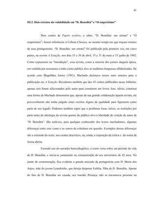 41
III.2. Dois retratos da volubilidade em “D. Benedita” e “O empréstimo”
Dois contos de Papéis avulsos, a saber, “D. Benedita: um retrato” e “O
empréstimo”, fazem referências à Cultura Clássica, ao mesmo tempo em que traçam retratos
de seus protagonistas. “D. Benedita: um retrato” foi publicado pela primeira vez, em cinco
partes, na revista A Estação, nos dias 15 e 30 de abril, 15 e 31 de maio e 15 junho de 1882.
Como expusemos na “Introdução”, essa revista, como a maioria dos jornais daquela época,
era vendida por assinatura e tinha como público alvo as mulheres burguesas alfabetizadas. De
acordo com Magalhães Junior (1981), Machado destinava textos mais amenos para a
publicação em A Estação. Revelamos também que dos 43 contos publicados nesse folhetim,
apenas seis foram selecionados pelo autor para constarem em livros. Isso, talvez, constitua
uma forma de Machado demonstrar que, apesar da sua grande colaboração àquela revista, ele
provavelmente não tenha julgado esses escritos dignos de qualidade para figurarem como
parte de seu legado. Podemos também supor que o problema fosse, talvez, as restrições por
parte tanto da ideologia da revista quanto do público alvo à liberdade de criação do autor de
“D. Benedita”. São notáveis, para qualquer conhecedor dos textos machadianos, algumas
diferenças entre esse conto e os outros da coletânea em questão. Exemplos dessas diferenças
são a extensão do texto, seu caráter descritivo, ou, ainda, a exposição da crítica e da ironia de
forma aberta.
Fazendo uso do narrador heterodiegético, o conto versa sobre um período da vida
de D. Benedita, e inicia-se justamente na comemoração do seu aniversário de 42 anos. No
jantar de comemoração, fica evidente a grande amizade da protagonista com D. Maria dos
Anjos, mãe do jovem Leandrinho, que deseja desposar Eulália, filha de D. Benedita. Apesar
do fato de D. Benedita ser casada, seu marido, Proença, não se encontrava presente na
 