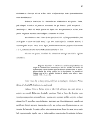 42
comemoração, visto que morava no Pará, onde, há algum tempo, atuava profissionalmente
como desembargador.
As marcas desse conto são a inconstância e a indecisão da protagonista. Temos,
por exemplo, a situação do jantar de aniversário, em que vemos a quase devoção de D.
Benedita por D. Maria dos Anjos; poucos dias depois, essa devoção diminui e, ao final, a ex-
grande amiga nem mesmo é convidada para o casamento de Eulália.
Ao contrário da mãe, Eulália é uma pessoa decidida e consegue ludibriá-la, para
assim poder se casar com quem deseja. Logo após a realização do casamento da filha, o
desembargador Proença falece. Meses depois, D. Benedita recebe uma proposta de casamento
e se vê, outra vez, em uma encruzilhada: casar novamente ou não?
No conto em questão, o narrador faz referência à Mitologia Clássica no seguinte
comentário:
Enquanto ela compõe os babadinhos e rendas do roupão branco, um
roupão de cambraia que o desembargador lhe dera em 1862, no mesmo dia
do aniversário, 19 de setembro, convido a leitora a observar-lhe as feições.
Vê que não lhe dou Vênus, também não lhe dou Medusa. Ao contrário de
Medusa, nota-se-lhe o alisado simples do cabelo, preso sobre a nuca.
(ASSIS, 1998, v. 1, p. 343).
Como vimos, há, no trecho acima, referência a duas figuras mitológicas: Vênus
(deusa da beleza) e Medusa (monstruosa górgona).
Medusa, Esteno e Euríale eram as três irmãs górgonas, das quais apenas a
primeira era mortal. Filhas das divindades marítimas Fórcis e Ceto, são descritas como
monstros que possuíam garras de bronze e asas de ouro; possuíam também serpentes no lugar
dos cabelos. Os seus olhos eram cintilantes, e quem quer que olhasse diretamente para eles era
petrificado. Grimal apresenta algumas das versões que explica como Medusa tornara-se esse
monstro tão horrendo. Segundo expõe o autor, contava-se que Gorgo fora uma jovem muito
bela e que seu maior orgulho eram as lindas madeixas encaracoladas. Envaidecida, declarou-
 