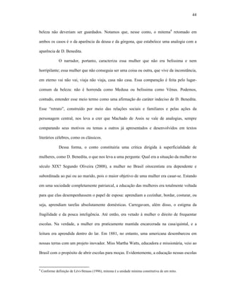 44
beleza não deveriam ser guardados. Notamos que, nesse conto, o mitema4
retomado em
ambos os casos é o da aparência da deusa e da górgona, que estabelece uma analogia com a
aparência de D. Benedita.
O narrador, portanto, caracteriza essa mulher que não era belíssima e nem
horripilante; essa mulher que não conseguia ser uma coisa ou outra, que vive da inconstância,
em eterno vai não vai, viaja não viaja, casa não casa. Essa comparação é feita pelo lugar-
comum da beleza: não é horrenda como Medusa ou belíssima como Vênus. Podemos,
contudo, entender esse meio termo como uma afirmação do caráter indeciso de D. Benedita.
Esse “retrato”, construído por meio das relações sociais e familiares e pelas ações da
personagem central, nos leva a crer que Machado de Assis se vale de analogias, sempre
comparando seus motivos ou temas a outros já apresentados e desenvolvidos em textos
literários célebres, como os clássicos.
Dessa forma, o conto constituiria uma crítica dirigida à superficialidade de
mulheres, como D. Benedita, o que nos leva a uma pergunta: Qual era a situação da mulher no
século XIX? Segundo Oliveira (2008), a mulher no Brasil oitocentista era dependente e
subordinada ao pai ou ao marido, pois o maior objetivo de uma mulher era casar-se. Estando
em uma sociedade completamente patriarcal, a educação das mulheres era totalmente voltada
para que elas desempenhassem o papel de esposa: aprendiam a cozinhar, bordar, costurar, ou
seja, aprendiam tarefas absolutamente domésticas. Carregavam, além disso, o estigma da
fragilidade e da pouca inteligência. Até então, era vetado à mulher o direito de frequentar
escolas. Na verdade, a mulher era praticamente mantida encarcerada na casa/quintal, e a
leitura era aprendida dentro do lar. Em 1881, no entanto, uma americana desembarcou em
nossas terras com um projeto inovador. Miss Martha Watts, educadora e missionária, veio ao
Brasil com o propósito de abrir escolas para moças. Evidentemente, a educação nessas escolas
4
Conforme definição de Lévi-Strauss (1996), mitema é a unidade mínima constitutiva de um mito.
 