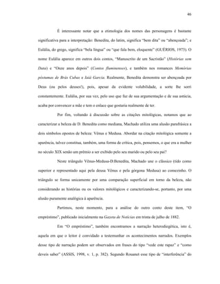 46
É interessante notar que a etimologia dos nomes das personagens é bastante
significativa para a interpretação: Benedita, do latim, significa “bem dita” ou “abençoada”; e
Eulália, do grego, significa “bela língua” ou “que fala bem, eloquente” (GUÉRIOS, 1973). O
nome Eulália aparece em outros dois contos, “Manuscrito de um Sacristão” (Histórias sem
Data) e “Onze anos depois” (Contos fluminenses), e também nos romances Memórias
póstumas de Brás Cubas e Iaiá Garcia. Realmente, Benedita demonstra ser abençoada por
Deus (ou pelos deuses!), pois, apesar da evidente volubilidade, a sorte lhe sorri
constantemente. Eulália, por sua vez, pelo uso que faz de sua argumentação e de sua astúcia,
acaba por convencer a mãe e tem o enlace que gostaria realmente de ter.
Por fim, voltando à discussão sobre as citações mitológicas, notamos que ao
caracterizar a beleza de D. Benedita como mediana, Machado utiliza uma alusão parafrásica a
dois símbolos opostos de beleza: Vênus e Medusa. Abordar na citação mitológica somente a
aparência, talvez constitua, também, uma forma de crítica, pois, pensemos, o que era a mulher
no século XIX senão um prêmio a ser exibido pelo seu marido ou pelo seu pai?
Neste triângulo Vênus-Medusa-D.Benedita, Machado une o clássico (tido como
superior e representado aqui pela deusa Vênus e pela górgona Medusa) ao comezinho. O
triângulo se forma unicamente por uma comparação superficial em torno da beleza, não
considerando as histórias ou os valores mitológicos e caracterizando-se, portanto, por uma
alusão puramente analógica à aparência.
Partimos, neste momento, para a análise do outro conto deste item, “O
empréstimo”, publicado inicialmente na Gazeta de Notícias em trinta de julho de 1882.
Em “O empréstimo”, também encontramos a narração heterodiegética, isto é,
aquela em que o leitor é convidado a testemunhar os acontecimentos narrados. Exemplos
desse tipo de narração podem ser observados em frases do tipo “vede este rapaz” e “como
deveis saber” (ASSIS, 1998, v. 1, p. 382). Segundo Rouanet esse tipo de “interferência” do
 
