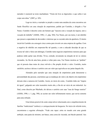 47
narrador é essencial ao texto machadiano: “Tirem do livro as digressões: o que sobra é um
corpo sem alma.” (2007, p. 105).
Logo no início, o narrador se propõe a contar uma anedota de como encontrou um
fundo filosófico em uma situação de empréstimo, pedido por Custódio, e dirigido a Vaz
Nunes. Custódio é descrito como um homem que “nascera com a vocação da riqueza, sem a
vocação do trabalho” (ASSIS, 1998, v.1, pág. 384); Vaz Nunes, por seu turno, é um tabelião
que possui a capacidade de desvendar o interesse que se esconde atrás da aparência. O intuito
inicial de Custódio era conseguir cinco contos para investir em uma empresa de agulhas. Com
a negativa do tabelião em emprestar-lhe tal quantia, e com a educada desculpa de que se
tivesse tal valor o faria sem delongas, Custódio tenta negociar empréstimos menores para que
pudesse então quitar suas dívidas. Vê-se, contudo, novamente na situação de ter os valores
recusados. Ao fim de uma hora, pronto a voltar para casa, Vaz Nunes mostrou ao “pedinte”
que só possuía duas notas de cinco mil-réis e lhe propõe dividir o valor. Custódio, muito
satisfeito, aceitou e deixou o cartório com um valor que equivalia ao seu jantar daquele dia.
Alertados pelo narrador que uma situação de empréstimo pode demonstrar a
personalidade das pessoas, concluímos que as mudanças de valor e de objetivo do empréstimo
deixam clara a natureza de Custódio. Assim, no início do conto, Custódio tinha um “ímpeto
de águia”, galgando um valor monetário muito alto, a fim de ser sócio de um industrial. Ao
final, como descrito por Machado, ele deixou o cartório com suas “asas de frango rasteiro”
(ASSIS, 1998, v. 1, pág. 390), ao aceitar um valor infinitamente menor, que servia somente
para uma refeição.
Uma leitura possível do conto esteja talvez relacionada com o empobrecimento de
famílias “tradicionais” (nobres) e o enriquecimento da burguesia. No início do referido texto,
encontramos a seguinte afirmação: “Vede este rapaz: entra no mundo com uma grande
ambição, uma pasta de ministro, um banco, uma coroa de visconde, um báculo pastoral. Aos
 