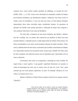 48
cinquenta anos, vamos achá-lo simples apontador de alfândega, ou sacristão da roça.”
(ASSIS, 1998, v. 1, p. 382). Vemos nessa observação do enunciador exemplos de funções
provavelmente hereditárias, que demandavam tradição e sobrenome. Essa classe social, no
entanto, estava em decadência, e é por essa razão que temos, ao final daquela afirmação,
representantes dessa classe exercendo cargos considerados menores. Se pensarmos na
descrição de Custódio como grande apreciador e conhecedor de artigos finos, elegantes e
caros, podemos relacioná-lo a essa classe em decadência.
Por outro lado, a burguesia era uma classe emergente, que detinha o dinheiro,
mas não a tradição. Isso, no entanto, não caracterizou um problema no Brasil, pois para
arrecadar dinheiro, o imperador passou a vender alguns títulos de nobreza. Nessa leitura, Vaz
Nunes corresponderia a essa classe social emergente, detentora do poder econômico. Temos
assim o estabelecimento de uma ironia, ao pensarmos que Custódio, representante da tradição,
nos é apresentado somente com seu primeiro nome, ao passo que o tabelião Vaz Nunes, parte
da classe emergente, não tradicional, possui uma tal importância que é apresentado com seu
nome e sobrenome.
Encontramos outra ironia, ao averiguarmos a etimologia do nome Custódio. De
origem latina, o nome significa “o que guarda”, significado diretamente em oposição ao
caráter da personagem do conto, que se mostra como um tipo bon vivant. Vale a pena
comentar que esse nome aparece, igualmente, no conto “O astrólogo” (Relíquias de Casa
Velha) e no romance Esaú e Jacó.
Quanto à referência à Cultura Clássica, podemos observá-la no seguinte contexto
“filosófico”:
Como deveis saber, há em todas as coisas um sentido filosófico.
Carlyle descobriu o dos coletes, ou, mais propriamente, o do vestuário, e
ninguém ignora que os números, muito antes da loteria do Ipiranga,
formavam o sistema de Pitágoras. [...]
 