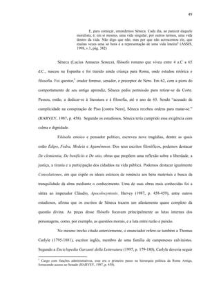 49
E, para começar, emendemos Sêneca. Cada dia, ao parecer daquele
moralista, é, em si mesmo, uma vida singular; por outros termos, uma vida
dentro da vida. Não digo que não; mas por que não acrescentou ele, que
muitas vezes uma só hora é a representação de uma vida inteira? (ASSIS,
1998, v.1, pág. 382)
Sêneca (Lucius Annaeus Seneca), filósofo romano que viveu entre 4 a.C a 65
d.C., nasceu na Espanha e foi trazido ainda criança para Roma, onde estudou retórica e
filosofia. Foi questor,5
orador forense, senador, e preceptor de Nero. Em 62, com a piora do
comportamento de seu antigo aprendiz, Sêneca pediu permissão para retirar-se da Corte.
Passou, então, a dedicar-se à literatura e à filosofia, até o ano de 65. Sendo “acusado de
cumplicidade na conspiração de Piso [contra Nero], Sêneca recebeu ordens para matar-se.”
(HARVEY, 1987, p. 458). Segundo os estudiosos, Sêneca teria cumprido essa exigência com
calma e dignidade.
Filósofo estoico e pensador político, escreveu nove tragédias, dentre as quais
estão Édipo, Fedra, Medeia e Agamêmnon. Dos seus escritos filosóficos, podemos destacar
De clemientia, De benificiis e De otio, obras que propõem uma reflexão sobre a liberdade, a
justiça, a tirania e a participação dos cidadãos na vida pública. Podemos destacar igualmente
Consolationes, em que expõe os ideais estoicos de renúncia aos bens materiais e busca da
tranquilidade da alma mediante o conhecimento. Uma de suas obras mais conhecidas foi a
sátira ao imperador Cláudio, Apocolocyntosis. Harvey (1987, p. 458-459), entre outros
estudiosos, afirma que os escritos de Sêneca trazem um afastamento quase completo da
questão divina. As peças desse filósofo focavam principalmente as lutas internas dos
personagens, como, por exemplo, as questões morais, e a luta entre razão e paixão.
No mesmo trecho citado anteriormente, o enunciador refere-se também a Thomas
Carlyle (1795-1881), escritor inglês, membro de uma família de camponeses calvinistas.
Segundo a Enciclopedia Garzanti della Letteratura (1997, p. 179-180), Carlyle deveria seguir
5
Cargo com funções administrativas, esse era o primeiro passo na hierarquia política da Roma Antiga,
fornecendo acesso ao Senado (HARVEY, 1987, p. 458).
 