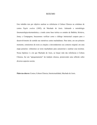 RESUMO
Este trabalho tem por objetivo analisar as referências à Cultura Clássica na coletânea de
contos Papéis avulsos (1882), de Machado de Assis. Adotando a metodologia
fenomenológica-hermenêutica, e tendo como base teórica os estudos de Bakhtin, Kristeva,
Jenny e Compagnon, buscaremos verificar como o diálogo intertextual coopera para o
desenvolvimento do sentido nas narrativas curtas machadianas. Para tanto, em um primeiro
momento, extrairemos do texto as citações e desvendaremos seu contexto original; em uma
etapa posterior, voltaremos ao texto machadiano para caracterizar e analisar essa tessitura.
Nossa hipótese é a de que Machado de Assis, ao lançar mão das referências à Cultura
Clássica, faz um “apequenamento” da tradição clássica, promovendo uma reflexão sobre
diversos aspectos sociais.
Palavras-chaves: Contos; Cultura Clássica; Intertextualidade; Machado de Assis.
 
