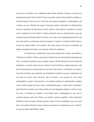 50
uma carreira eclesiástica, mas a abandonou para estudar filosofia e literatura e interessou-se
principalmente pela Cultura Alemã. O autor em questão escreveu obras históricas, tratados e o
romance histórico Sartor Resartus (1833-34), uma mistura de alegórico e autobiográfico, sob
o disfarce de uma “filosofia das roupas” fortemente satírica. Sustentador do individualismo
contra as instituições da democracia, Carlyle exaltou o herói (profeta, sacerdote, rei, poeta)
como “receptáculo visível de Deus” e artífice da história. Daí seu método histórico, que não
consistia numa reconstrução objetiva dos fatos, mas, antes, uma interpretação pessoal à luz de
uma visão mística e voluntariosa do destino humano. O espírito e o estilo de Carlyle foram os
mesmos do profeta bíblico e do moralista. Em outros termos, ele evocou os episódios em
quadros carregados de emoção e de uma prosa vibrante de eloquência.
É evidente que a citação busca traçar uma analogia entre Carlyle, que abordou a
“filosofia do vestuário”, Sêneca, que possuía a máxima de que cada dia pode representar uma
vida, e o narrador machadiano, que se propõe a expor a filosofia presente em uma situação de
empréstimo, ao mesmo tempo em que “atualiza” a teoria de Sêneca, comprovando que a vida
de uma pessoa pode ser representada em uma hora. Dessa forma, o enunciador se compara a
esses dois escritores, que comumente são considerados moralistas, mas que se distinguem em
seu modo de escrita. Sartor Resartus, obra de Carlyle, é um romance de certa forma
autobiográfico, no qual o autor descreve a sua trajetória intelectual, manifestando-se também
contra a falta de ideais da época. Tanto a autobiografia quanto a critica estão “camufladas”
pela filosofia do vestuário, que é desenvolvida com uma linguagem alegórica e satírica. Como
fica claro, a “filosofia do vestuário” é um disfarce para a autobiografia, ou seja, não se
constitui enquanto teoria séria. Sêneca, ao contrário, produziu tragédias e obras (realmente)
filosóficas, além de sempre abordar questões morais. O texto machadiano seria, por assim
dizer, uma união da filosofia satírica contida na situação de um empréstimo com a “emenda”
da teoria de Sêneca (BAPTISTA, 2006).
 