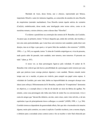 51
Machado de Assis, dessa forma, une o clássico, representado por Sêneca,
importante filósofo e autor de inúmeras tragédias, ao comezinho da anedota de uma filosofia
do empréstimo (narrador machadiano). Essa filosofia remete àquela satírica do vestuário
(Carlyle), estabelecendo, desse modo, uma interligação entre textos sérios, como os do
moralista romano, a textos cômicos, como o dessas duas “filosofias”.
É evidente o paralelismo na construção dos retratos de D. Benedita e de Custódio.
Ao passo que, no primeiro, temos “A boca é daquelas que, ainda não sorrindo, são risonhas, e
tem esta outra particularidade, que é uma boca sem remorsos nem saudades: podia dizer sem
desejos, mas eu só digo o que quero, e só quero falar das saudades e dos remorsos.” (ASSIS,
1998, v. 1, p. 343), no segundo, temos “A alma do Custódio empertigou-se; vivia do presente,
nada queria saber do passado, nem saudades, nem temores, nem remorsos. O presente era
tudo.” (idem, p. 387).
A nosso ver, as duas personagens ligam-se pela veleidade. O caráter de D.
Benedita é tão volúvel que não havia a possibilidade de a personagem sentir remorso por uma
ação que praticou (caso consiga praticar alguma) e nem saudade. Mesmo estando muito
tempo sem ver o marido, só pensa em visitá-lo, para cumprir seu papel como esposa. A
veleidade de Custódio, por outro lado, habita na impossibilidade de conseguir alcançar seus
ideais (sem esforço). Diferentemente de D. Benedita, o pedinte de “O empréstimo” demonstra
ter objetivos, e o exemplo disso é o fato de ele decidir ser sócio da fábrica de agulhas. No
entanto, como essa personagem não tinha uma fonte de renda fixa ou convencional, vivia à
custa de amigos que “davam-lhe dinheiro, um dez, outro cinco, outro vinte mil-réis, e de tais
espórtulas é que ele principalmente tirava o albergue e a comida” (ASSIS, 1998, v. 1, p. 384).
Custódio tornou-se dependente da generosidade alheia, fato que não o incomodava de maneira
alguma; muito pelo contrário, no conto é explícito: Custódio receberia, com a mesma alegria,
o dinheiro para a sociedade (cinco contos) como o fez ao receber o valor final oferecido por
 